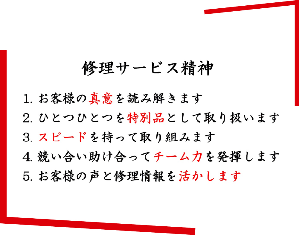 修理サービス精神 1.お客様の真意を読み解きます 2.ひとつひとつを特別品として取り扱います 3.スピードを持って取り組みます 4.競い合い助け合ってチーム力を発揮します 5.お客様の声と修理情報を活かします