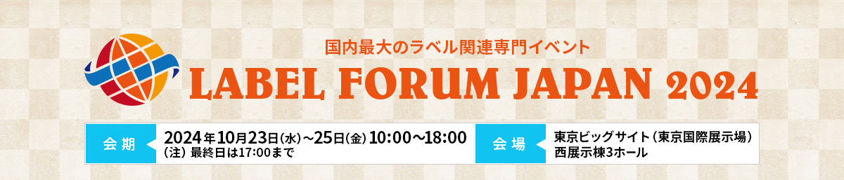 LABEL FORUM JAPAN 2024（ラベルフォーラムジャパン2024）2024年10月23日（水）～2024年10月25日（金）10:00～18:00（注）最終日は17:00まで 東京ビッグサイト（東京国際展示場）⻄展示棟3ホール