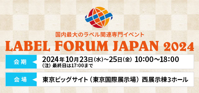 LABEL FORUM JAPAN 2024（ラベルフォーラムジャパン2024）2024年10月23日（水）～2024年10月25日（金）10:00～18:00（注）最終日は17:00まで 東京ビッグサイト（東京国際展示場）⻄展示棟3ホール