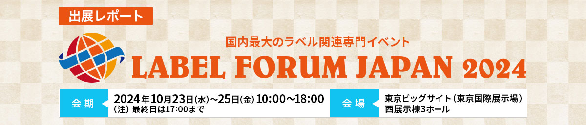 出展レポート LABEL FORUM JAPAN 2024（ラベルフォーラムジャパン2024）2024年10月23日（水）～2024年10月25日（金）10:00～18:00（注）最終日は17:00まで 東京ビッグサイト（東京国際展示場）⻄展示棟3ホール