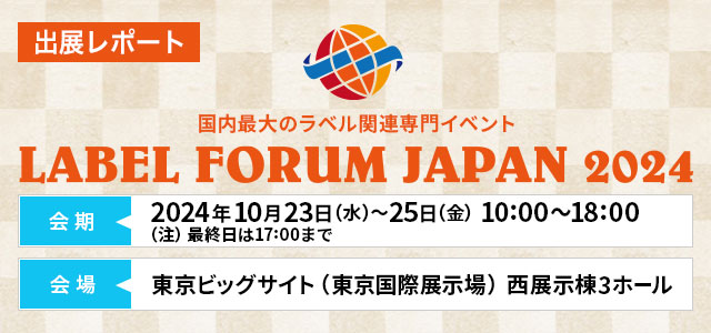 出展レポート LABEL FORUM JAPAN 2024（ラベルフォーラムジャパン2024）2024年10月23日（水）～2024年10月25日（金）10:00～18:00（注）最終日は17:00まで 東京ビッグサイト（東京国際展示場）⻄展示棟3ホール