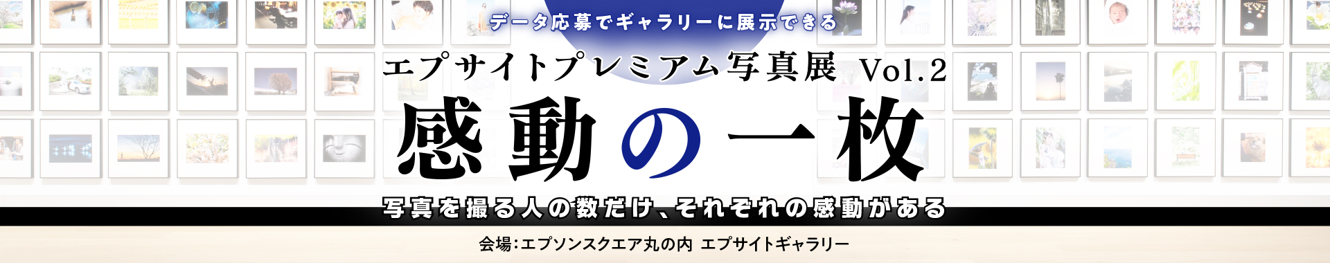 データ応募でギャラリーに展示できる エプサイトプレミアム写真展 Vol.2 感動の一枚 写真を撮る人の数だけ、それぞれの感動がある 会場：エプソンスクエア丸の内 エプサイトギャラリー