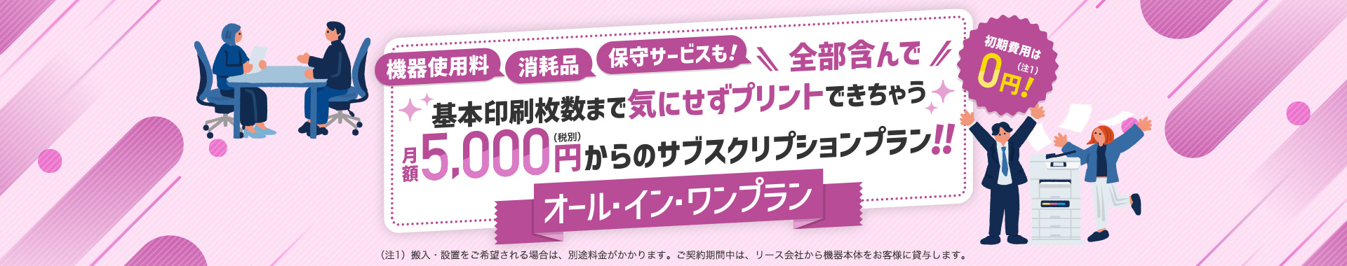 機器使用料、消耗品、保守サービスも！全部含んで基本印刷枚数まで気にせずプリントできちゃう月額5,000円（税別）からのサブスクリプションプラン！！オール・イン・ワンプラン　初期費用は0円！