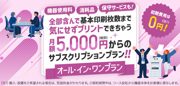 機器使用料、消耗品、保守サービスも！全部含んで基本印刷枚数まで気にせずプリントできちゃう月額5,000円（税別）からのサブスクリプションプラン！！オール・イン・ワンプラン　初期費用は0円！