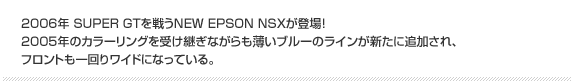 2006年 SUPER GTを戦うNEW EPSON NSXが登場！2005年のカラーリングを受け継ぎながらも薄いブルーのラインが新たに追加され、フロントも一回りワイドになっている。